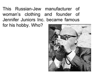 This Russian-Jew manufacturer of woman’s clothing and founder of Jennifer Juniors Inc. became famous for his hobby. Who? 