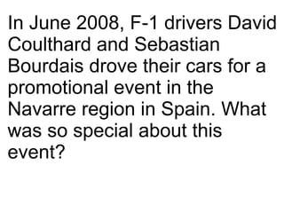 In June 2008, F-1 drivers David Coulthard and Sebastian Bourdais drove their cars for a promotional event in the Navarre r...