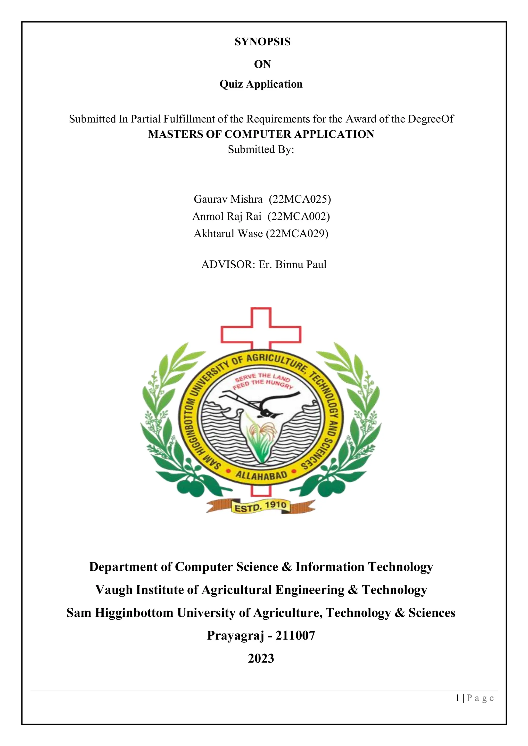 1 | P a g e
SYNOPSIS
ON
Quiz Application
Submitted In Partial Fulfillment of the Requirements for the Award of the DegreeOf
MASTERS OF COMPUTER APPLICATION
Submitted By:
Gaurav Mishra (22MCA025)
Anmol Raj Rai (22MCA002)
Akhtarul Wase (22MCA029)
ADVISOR: Er. Binnu Paul
Department of Computer Science & Information Technology
Vaugh Institute of Agricultural Engineering & Technology
Sam Higginbottom University of Agriculture, Technology & Sciences
Prayagraj - 211007
2023
 