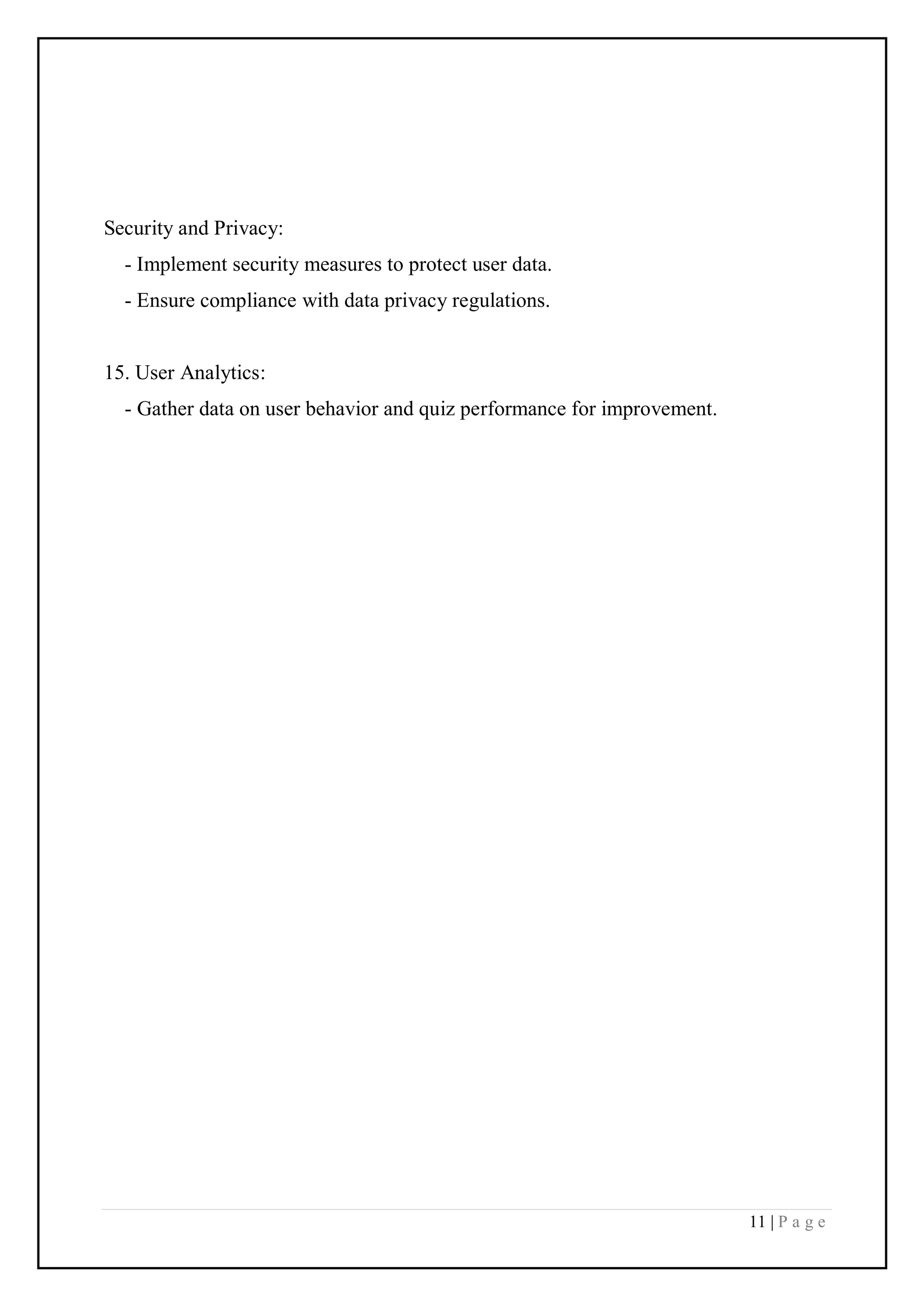 11 | P a g e
Security and Privacy:
- Implement security measures to protect user data.
- Ensure compliance with data privacy regulations.
15. User Analytics:
- Gather data on user behavior and quiz performance for improvement.
 