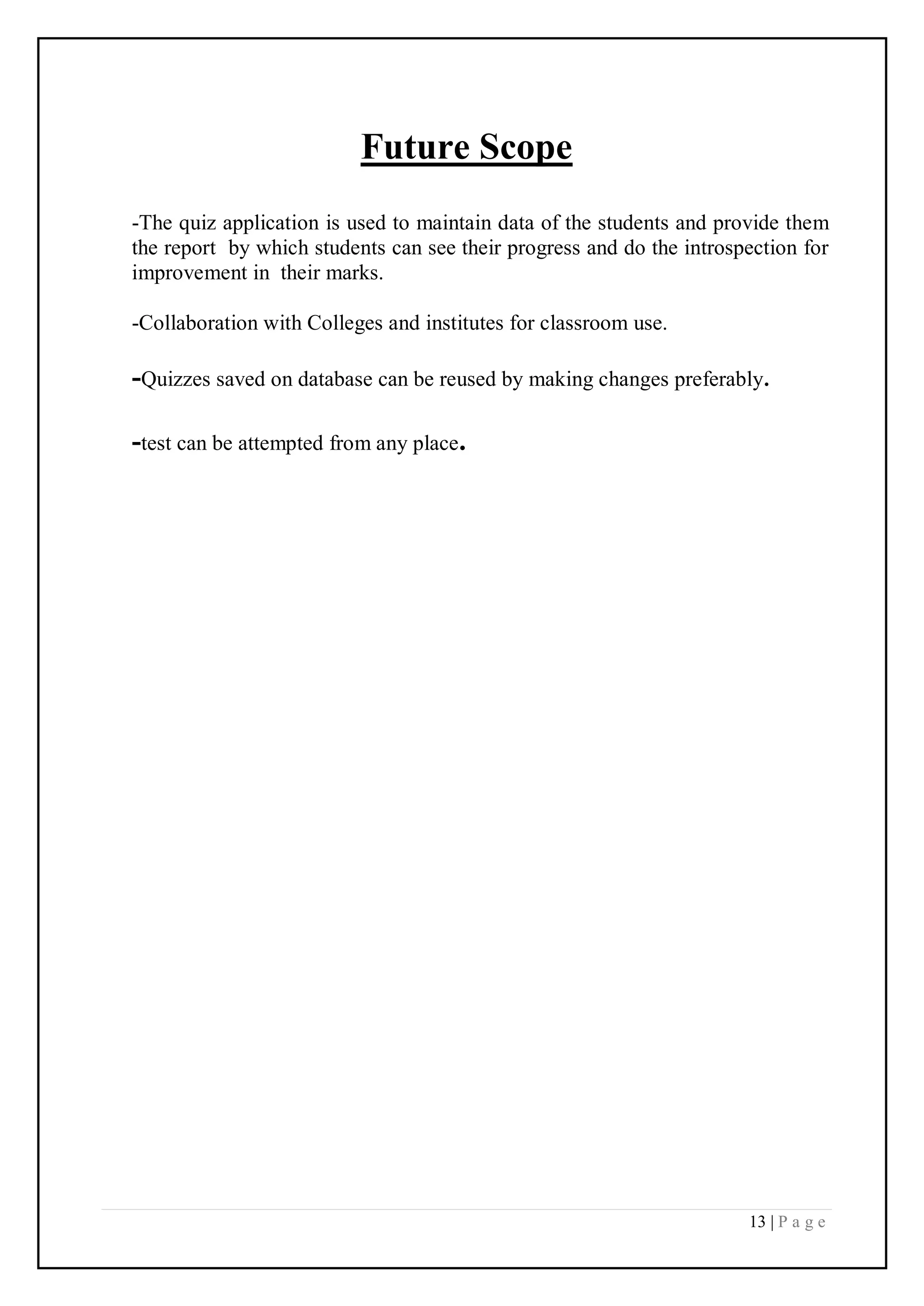13 | P a g e
Future Scope
-The quiz application is used to maintain data of the students and provide them
the report by which students can see their progress and do the introspection for
improvement in their marks.
-Collaboration with Colleges and institutes for classroom use.
-Quizzes saved on database can be reused by making changes preferably.
-test can be attempted from any place.
 