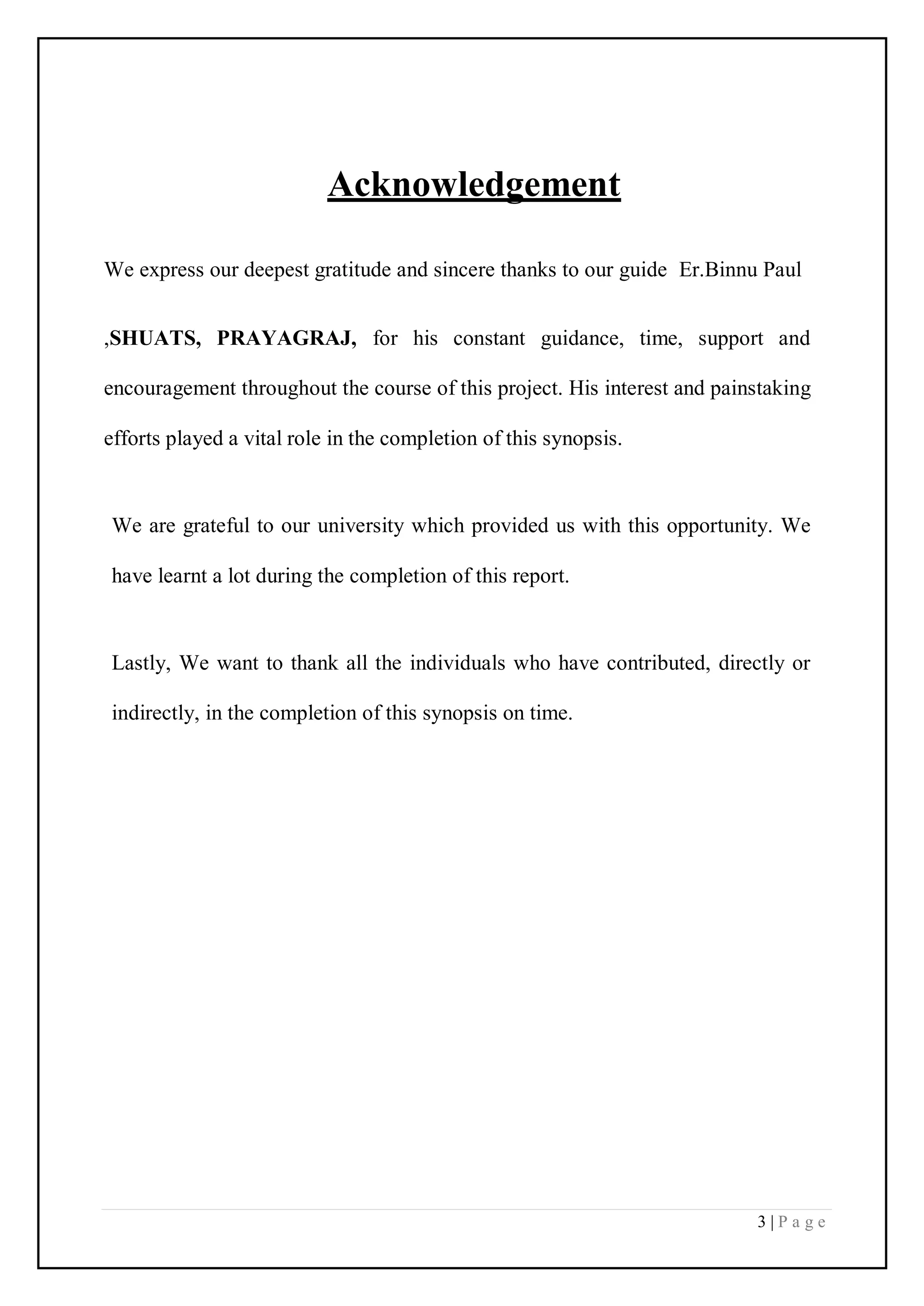3 | P a g e
Acknowledgement
We express our deepest gratitude and sincere thanks to our guide Er.Binnu Paul
,SHUATS, PRAYAGRAJ, for his constant guidance, time, support and
encouragement throughout the course of this project. His interest and painstaking
efforts played a vital role in the completion of this synopsis.
We are grateful to our university which provided us with this opportunity. We
have learnt a lot during the completion of this report.
Lastly, We want to thank all the individuals who have contributed, directly or
indirectly, in the completion of this synopsis on time.
 