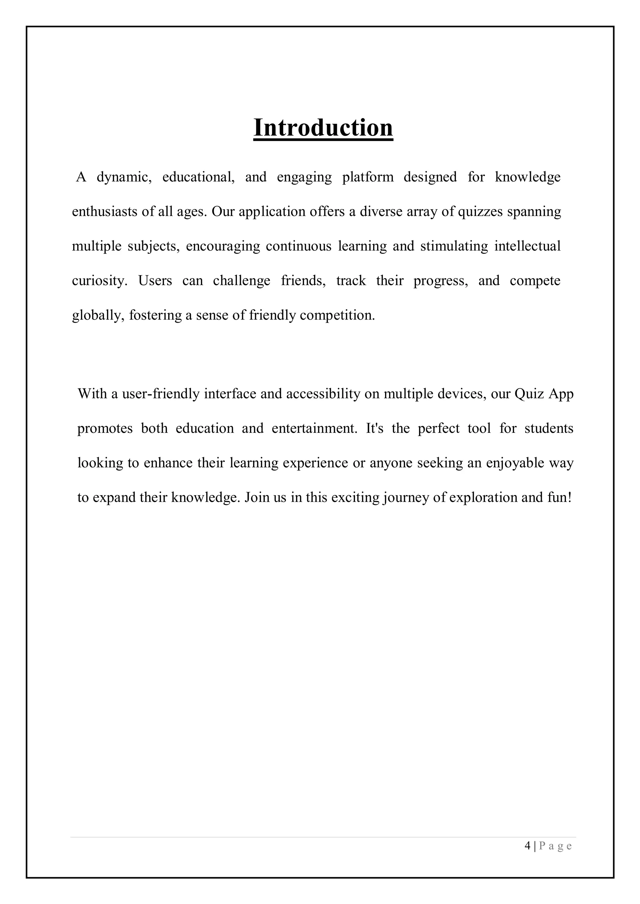 4 | P a g e
Introduction
A dynamic, educational, and engaging platform designed for knowledge
enthusiasts of all ages. Our application offers a diverse array of quizzes spanning
multiple subjects, encouraging continuous learning and stimulating intellectual
curiosity. Users can challenge friends, track their progress, and compete
globally, fostering a sense of friendly competition.
With a user-friendly interface and accessibility on multiple devices, our Quiz App
promotes both education and entertainment. It's the perfect tool for students
looking to enhance their learning experience or anyone seeking an enjoyable way
to expand their knowledge. Join us in this exciting journey of exploration and fun!
 