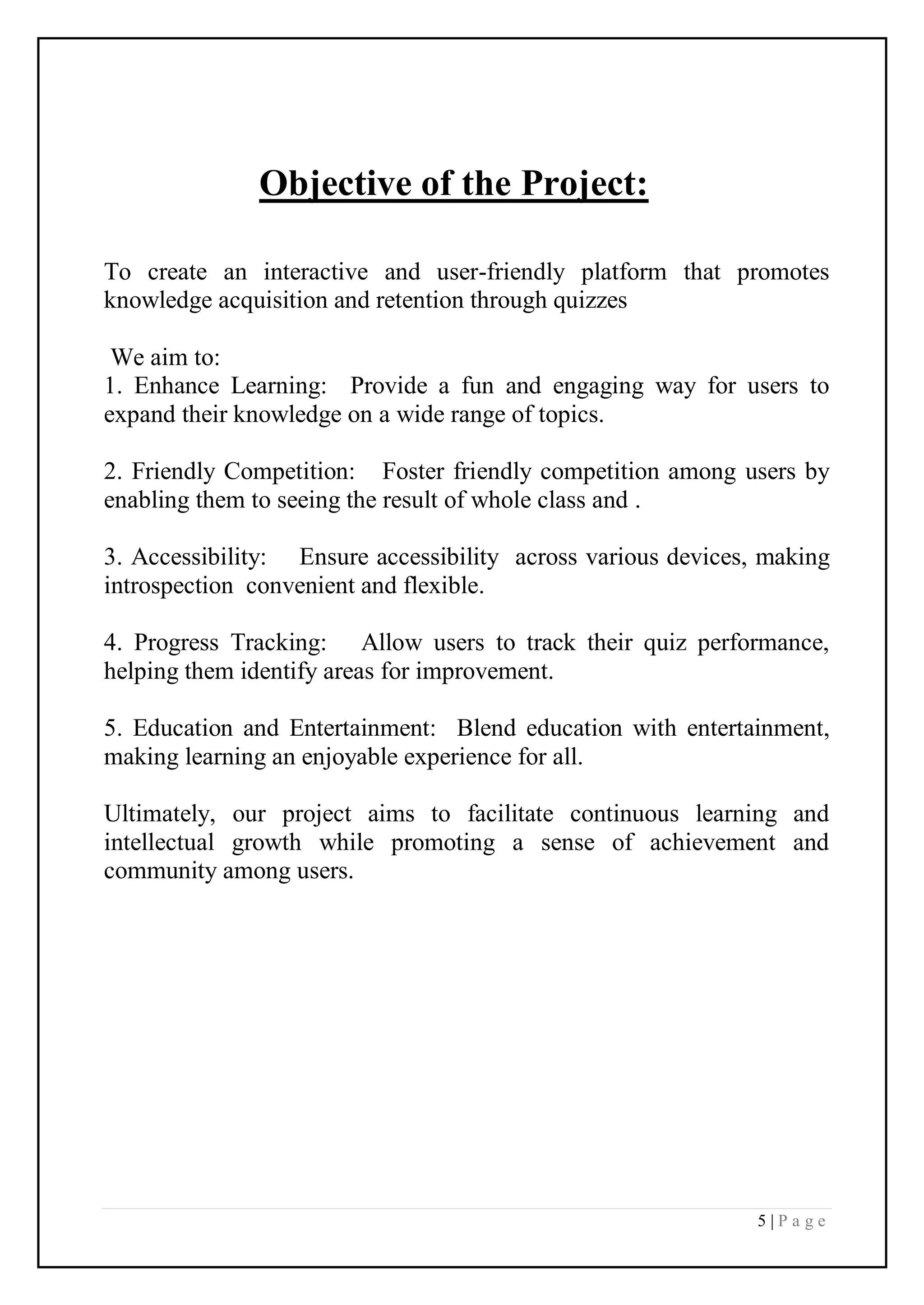 5 | P a g e
Objective of the Project:
To create an interactive and user-friendly platform that promotes
knowledge acquisition and retention through quizzes
We aim to:
1. Enhance Learning: Provide a fun and engaging way for users to
expand their knowledge on a wide range of topics.
2. Friendly Competition: Foster friendly competition among users by
enabling them to seeing the result of whole class and .
3. Accessibility: Ensure accessibility across various devices, making
introspection convenient and flexible.
4. Progress Tracking: Allow users to track their quiz performance,
helping them identify areas for improvement.
5. Education and Entertainment: Blend education with entertainment,
making learning an enjoyable experience for all.
Ultimately, our project aims to facilitate continuous learning and
intellectual growth while promoting a sense of achievement and
community among users.
 