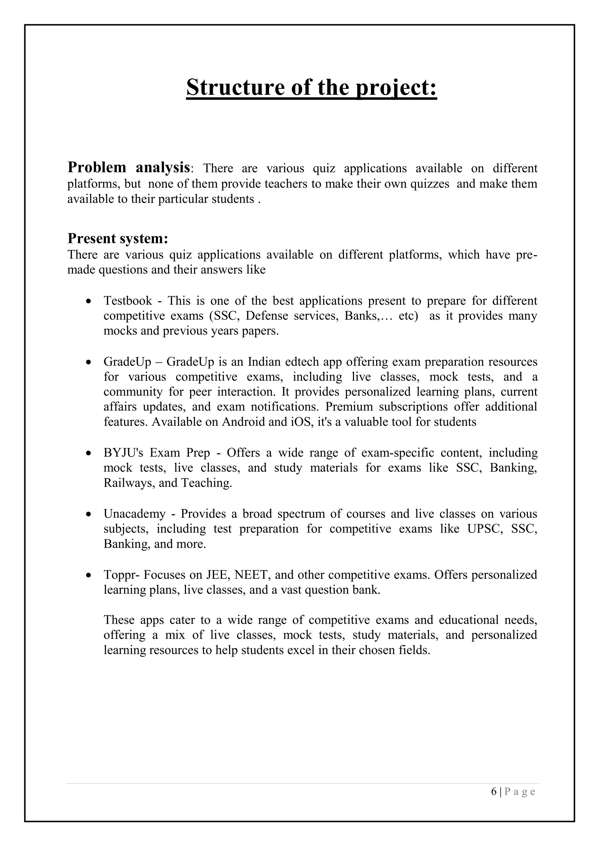6 | P a g e
Structure of the project:
Problem analysis: There are various quiz applications available on different
platforms, but none of them provide teachers to make their own quizzes and make them
available to their particular students .
Present system:
There are various quiz applications available on different platforms, which have pre-
made questions and their answers like
 Testbook - This is one of the best applications present to prepare for different
competitive exams (SSC, Defense services, Banks,… etc) as it provides many
mocks and previous years papers.
 GradeUp – GradeUp is an Indian edtech app offering exam preparation resources
for various competitive exams, including live classes, mock tests, and a
community for peer interaction. It provides personalized learning plans, current
affairs updates, and exam notifications. Premium subscriptions offer additional
features. Available on Android and iOS, it's a valuable tool for students
 BYJU's Exam Prep - Offers a wide range of exam-specific content, including
mock tests, live classes, and study materials for exams like SSC, Banking,
Railways, and Teaching.
 Unacademy - Provides a broad spectrum of courses and live classes on various
subjects, including test preparation for competitive exams like UPSC, SSC,
Banking, and more.
 Toppr- Focuses on JEE, NEET, and other competitive exams. Offers personalized
learning plans, live classes, and a vast question bank.
These apps cater to a wide range of competitive exams and educational needs,
offering a mix of live classes, mock tests, study materials, and personalized
learning resources to help students excel in their chosen fields.
 