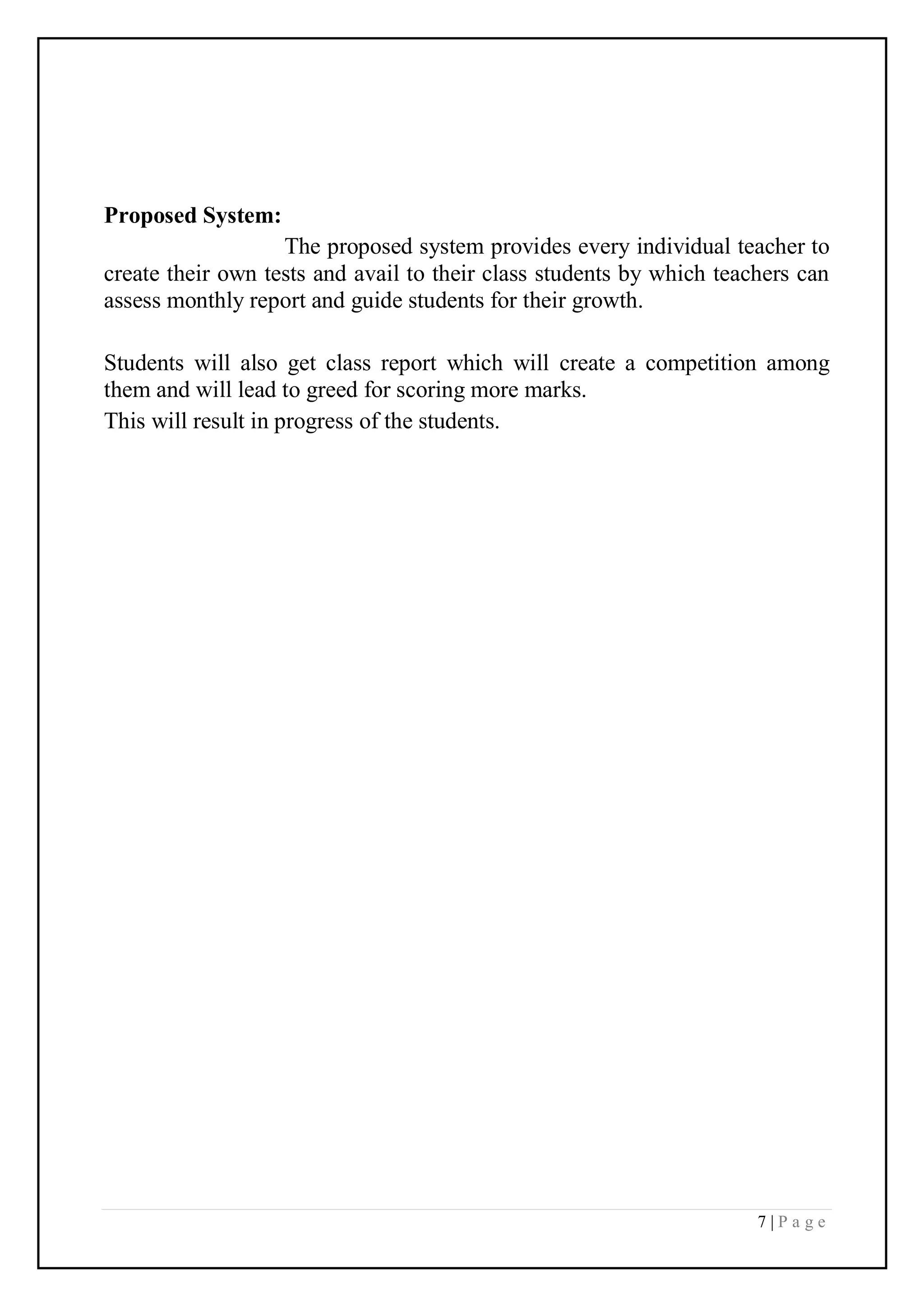 7 | P a g e
Proposed System:
The proposed system provides every individual teacher to
create their own tests and avail to their class students by which teachers can
assess monthly report and guide students for their growth.
Students will also get class report which will create a competition among
them and will lead to greed for scoring more marks.
This will result in progress of the students.
 