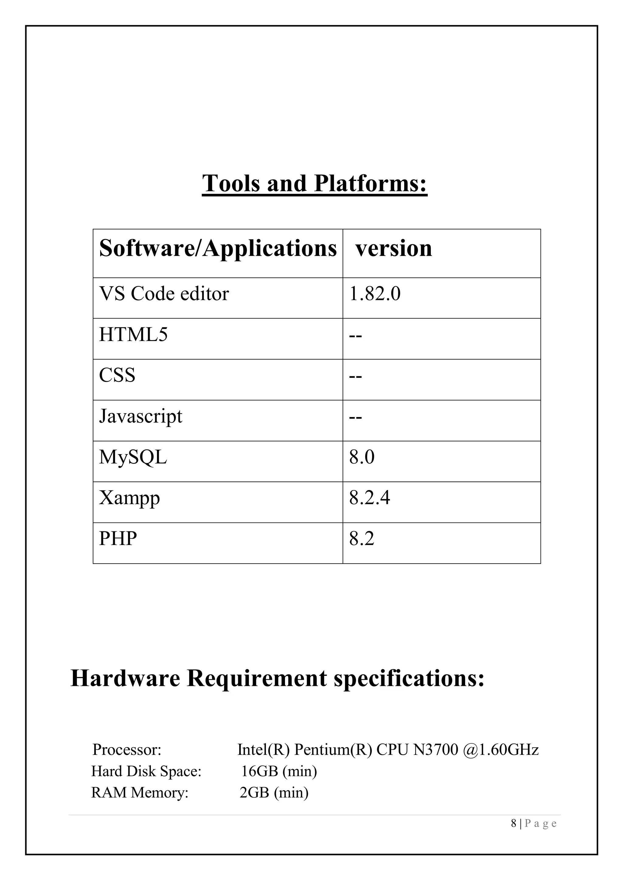 8 | P a g e
Tools and Platforms:
Software/Applications version
VS Code editor 1.82.0
HTML5 --
CSS --
Javascript --
MySQL 8.0
Xampp 8.2.4
PHP 8.2
Hardware Requirement specifications:
Processor: Intel(R) Pentium(R) CPU N3700 @1.60GHz
Hard Disk Space: 16GB (min)
RAM Memory: 2GB (min)
 