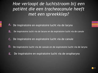Hoe verloopt de luchtstroom bij een
patiënt die een tracheacanule heeft
        met een spreekklep?

De inspiratoire en expiratoire lucht via de larynx

De inspiratoire lucht via de larynx en de expiratoire lucht via de canule


De inspiratoire en expiratoire lucht via de canule

De inspiratoire lucht via de canule en de expiratoire lucht via de larynx

De inspiratoire en expiratoire lucht via de oropharynx




                                                                            4
 