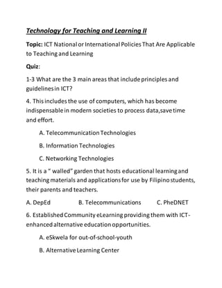 Technology for Teaching and Learning II
Topic: ICT NationalorInternationalPolicies That Are Applicable
to Teaching and Learning
Quiz:
1-3 What are the 3 main areas that includeprinciples and
guidelinesin ICT?
4. Thisincludes the use of computers, which has become
indispensablein modern societies to process data,savetime
and effort.
A. TelecommunicationTechnologies
B. Information Technologies
C. Networking Technologies
5. It is a “ walled” garden that hosts educational learningand
teaching materials and applicationsfor use by Filipinostudents,
their parents and teachers.
A. DepEd B. Telecommunications C. PheDNET
6. EstablishedCommunity eLearning providing them with ICT-
enhancedalternative educationopportunities.
A. eSkwela for out-of-school-youth
B. AlternativeLearning Center
 