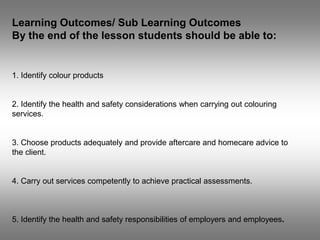 Learning Outcomes/ Sub Learning Outcomes
By the end of the lesson students should be able to:
1. Identify colour products
2. Identify the health and safety considerations when carrying out colouring
services.
3. Choose products adequately and provide aftercare and homecare advice to
the client.
4. Carry out services competently to achieve practical assessments.
5. Identify the health and safety responsibilities of employers and employees.
 