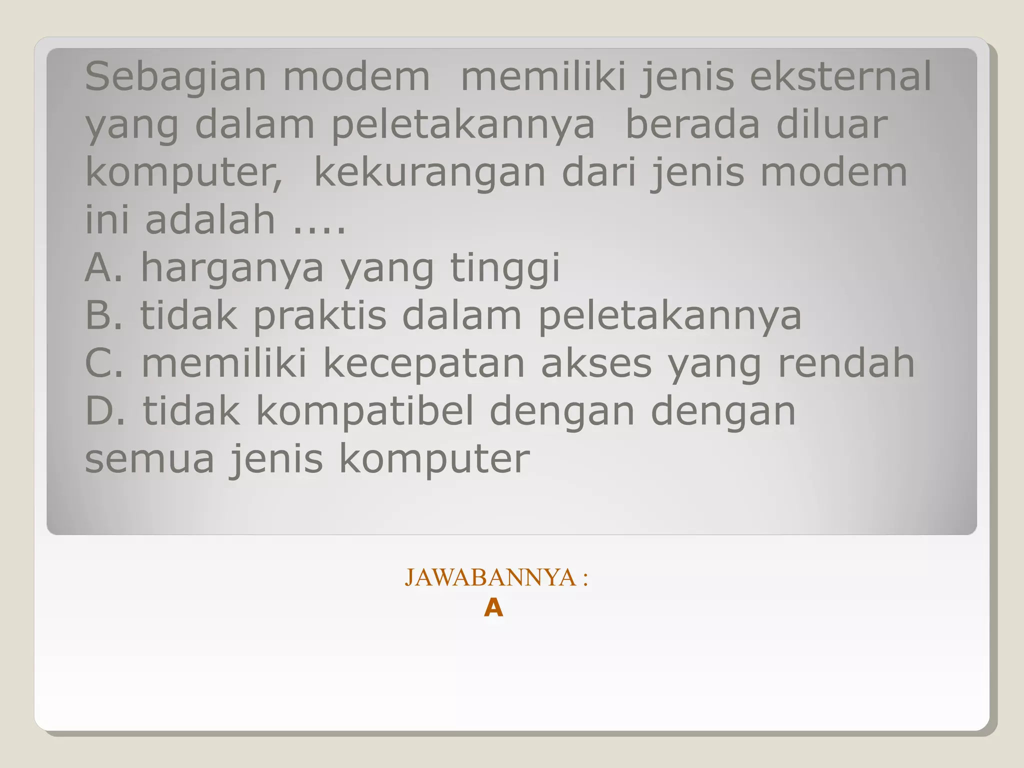 Sebagian modem memiliki jenis eksternal
yang dalam peletakannya berada diluar
komputer, kekurangan dari jenis modem
ini adalah ....
A. harganya yang tinggi
B. tidak praktis dalam peletakannya
C. memiliki kecepatan akses yang rendah
D. tidak kompatibel dengan dengan
semua jenis komputer

              JAWABANNYA :
                   A
 
