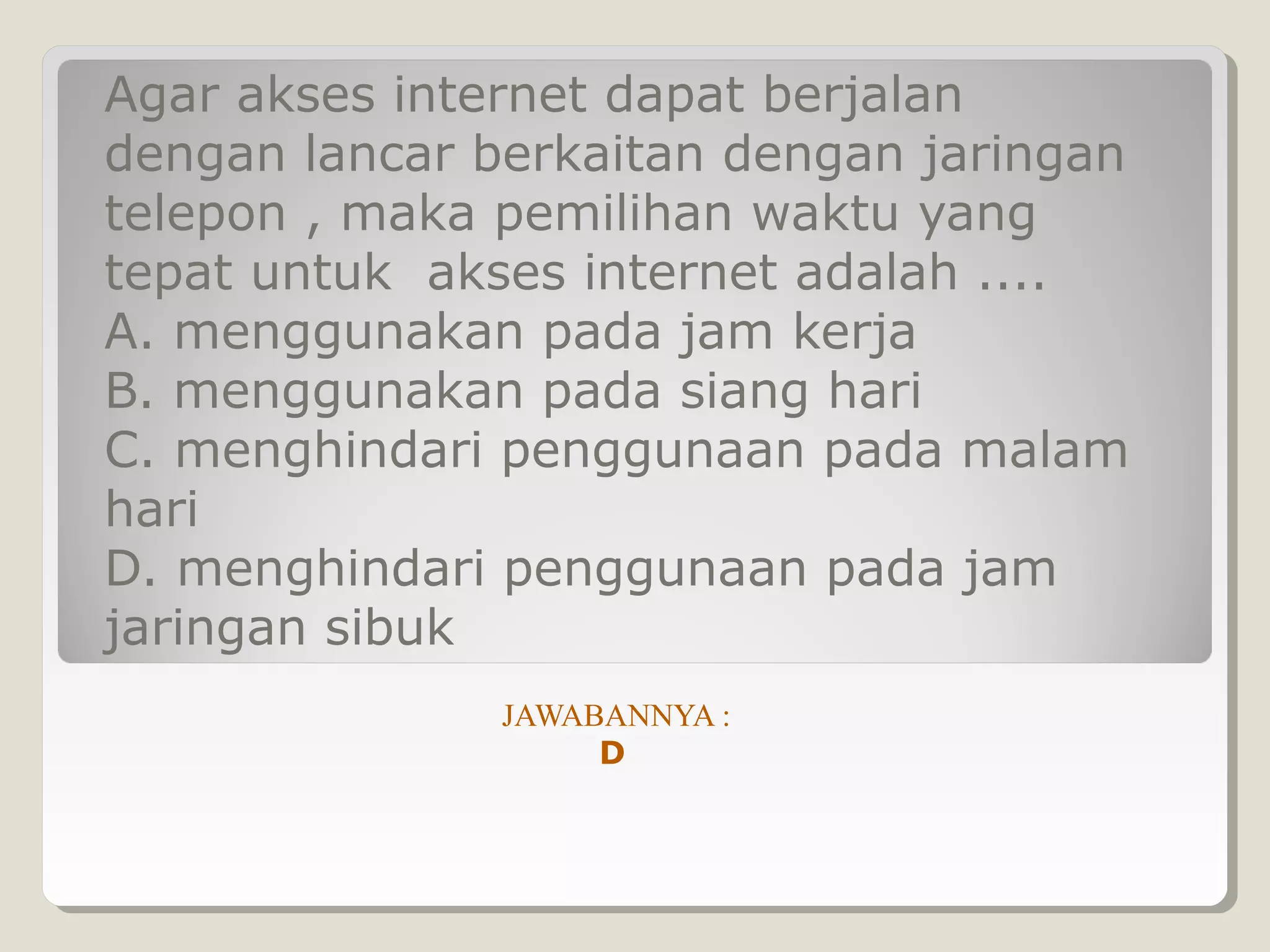 Agar akses internet dapat berjalan
dengan lancar berkaitan dengan jaringan
telepon , maka pemilihan waktu yang
tepat untuk akses internet adalah ....
A. menggunakan pada jam kerja
B. menggunakan pada siang hari
C. menghindari penggunaan pada malam
hari
D. menghindari penggunaan pada jam
jaringan sibuk
               JAWABANNYA :
                    D
 