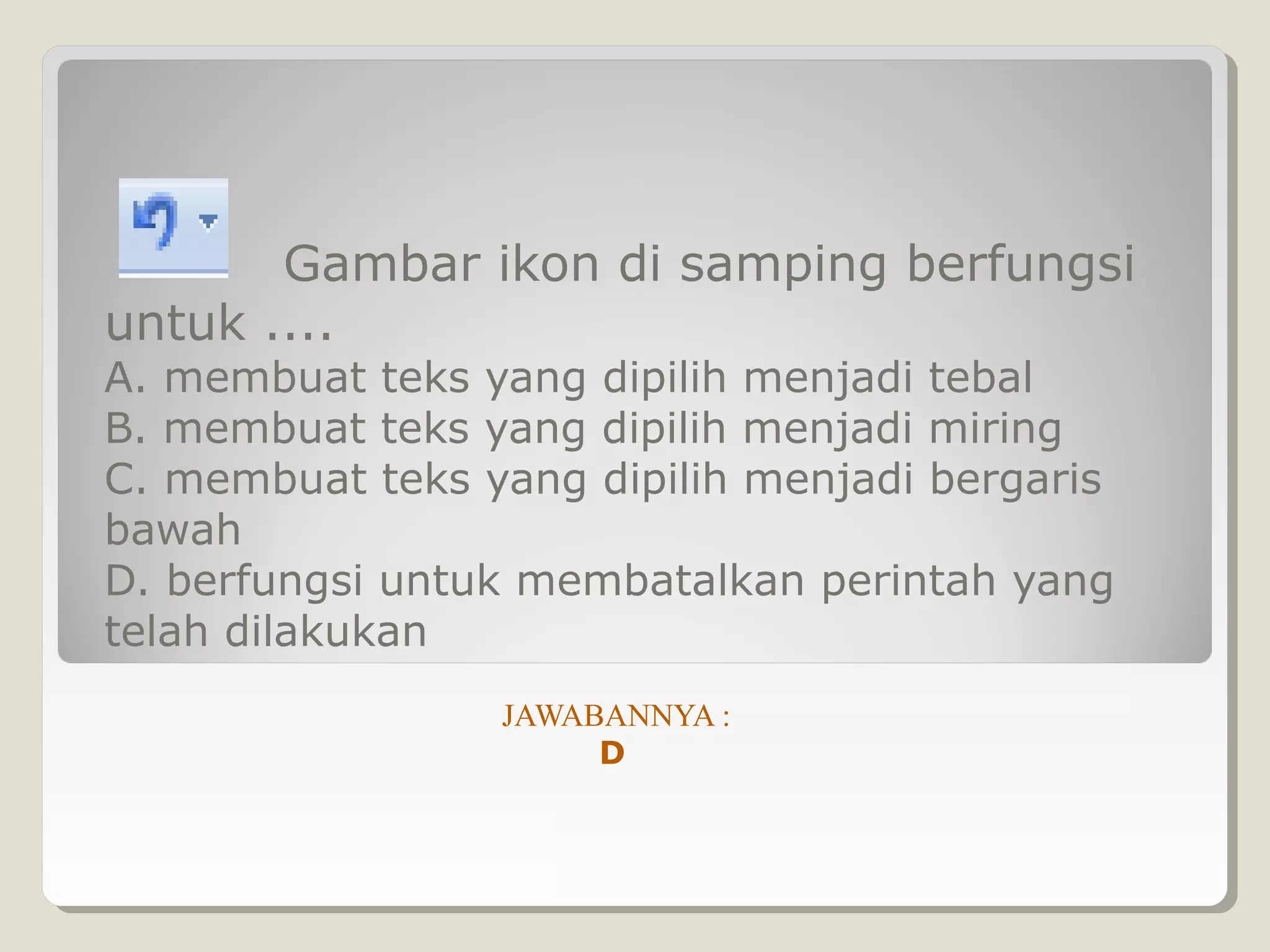 Gambar ikon di samping berfungsi
untuk ....
A. membuat teks yang dipilih menjadi tebal
B. membuat teks yang dipilih menjadi miring
C. membuat teks yang dipilih menjadi bergaris
bawah
D. berfungsi untuk membatalkan perintah yang
telah dilakukan
                 JAWABANNYA :
                      D
 