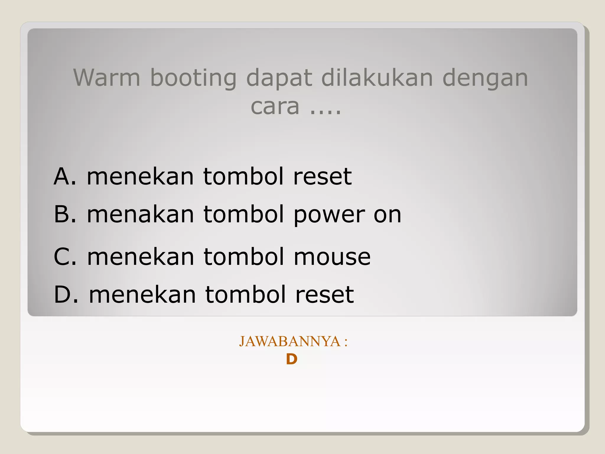 Warm booting dapat dilakukan dengan
              cara ....

A. menekan tombol reset
B. menakan tombol power on
C. menekan tombol mouse
D. menekan tombol reset
              JAWABANNYA :
                   D
 