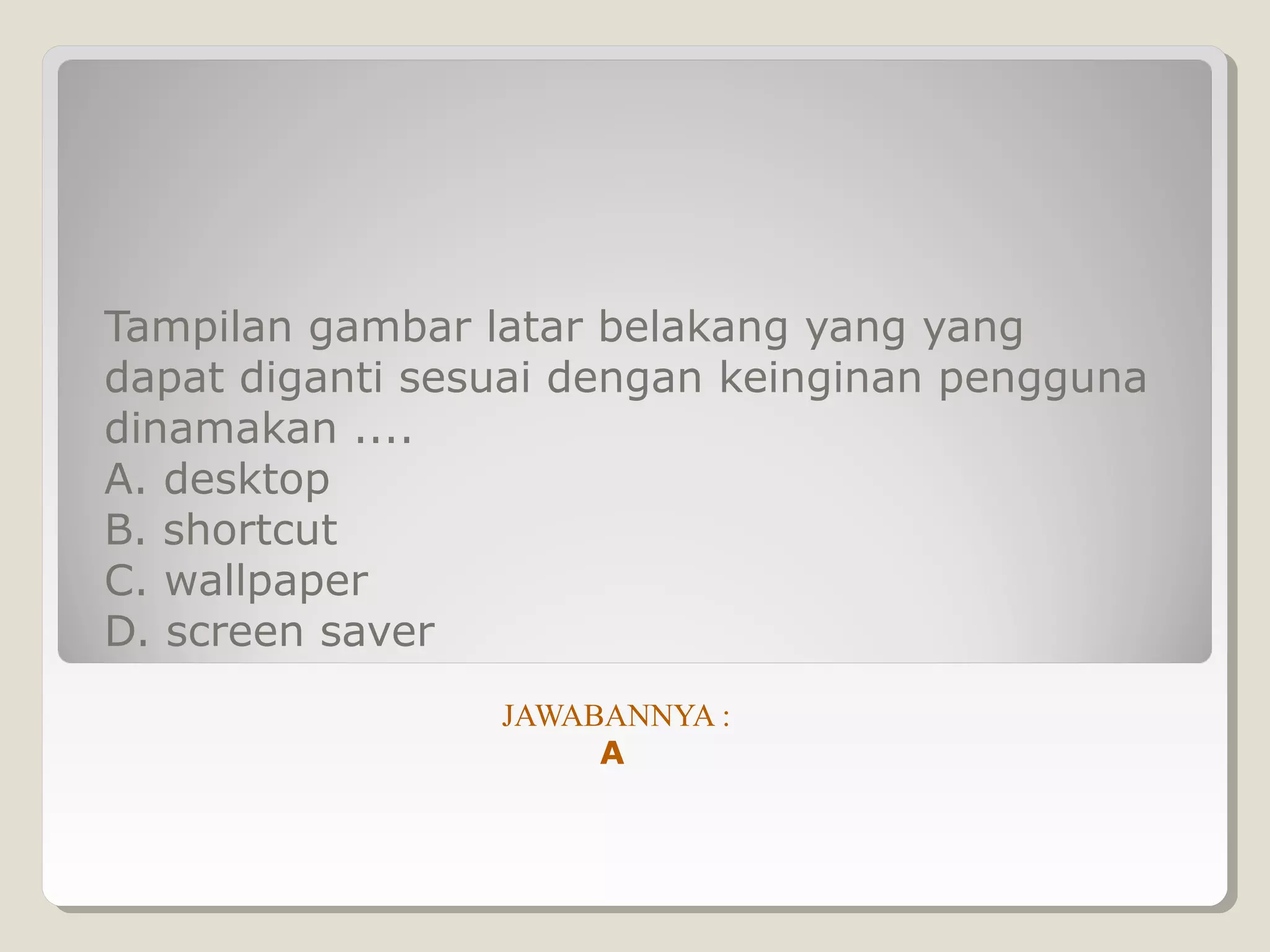 Tampilan gambar latar belakang yang yang
dapat diganti sesuai dengan keinginan pengguna
dinamakan ....
A. desktop
B. shortcut
C. wallpaper
D. screen saver
                 JAWABANNYA :
                      A
 