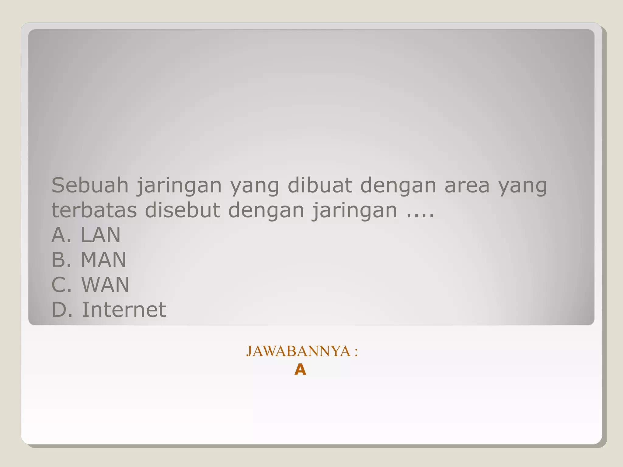 Sebuah jaringan yang dibuat dengan area yang
terbatas disebut dengan jaringan ....
A. LAN
B. MAN
C. WAN
D. Internet
                 JAWABANNYA :
                      A
 