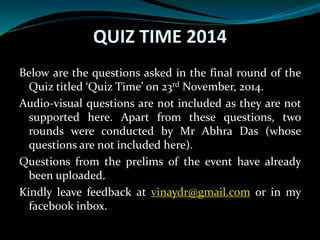 QUIZ TIME 2014
Below are the questions asked in the final round of the
Quiz titled ‘Quiz Time’ on 23rd November, 2014.
Audio-visual questions are not included as they are not
supported here. Apart from these questions, two
rounds were conducted by Mr Abhra Das (whose
questions are not included here).
Questions from the prelims of the event have already
been uploaded.
Kindly leave feedback at vinaydr@gmail.com or in my
facebook inbox.
 