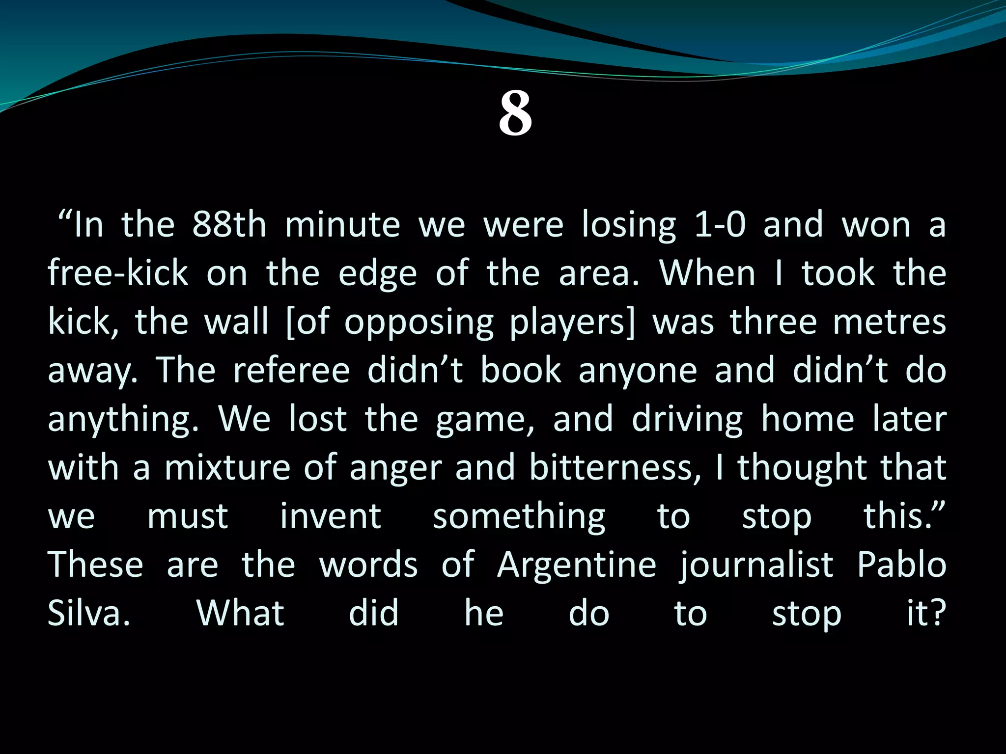 8 
“In the 88th minute we were losing 1-0 and won a 
free-kick on the edge of the area. When I took the 
kick, the wall [of opposing players] was three metres 
away. The referee didn’t book anyone and didn’t do 
anything. We lost the game, and driving home later 
with a mixture of anger and bitterness, I thought that 
we must invent something to stop this.” 
These are the words of Argentine journalist Pablo 
Silva. What did he do to stop it? 
 