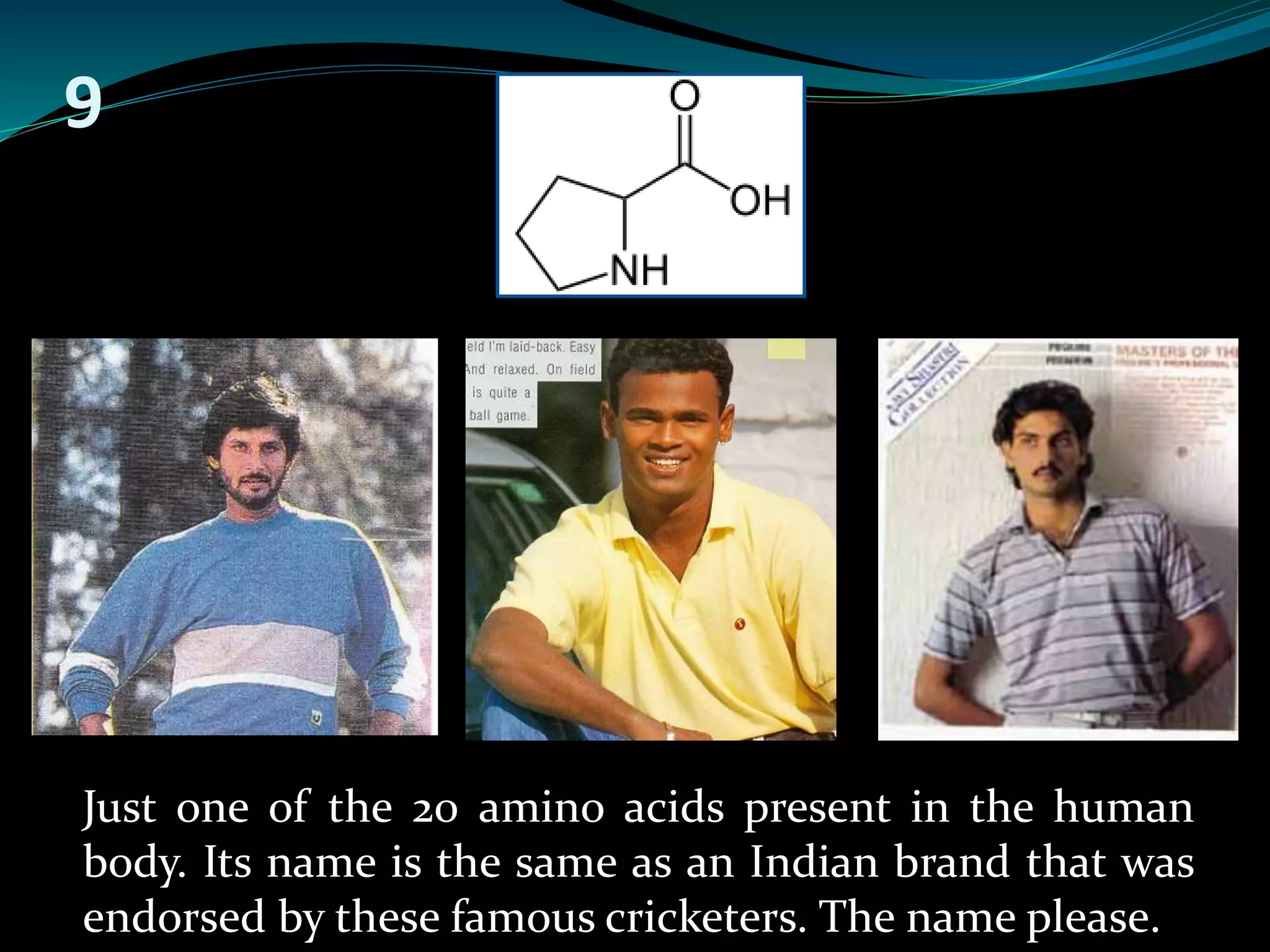 9 
Just one of the 20 amino acids present in the human 
body. Its name is the same as an Indian brand that was 
endorsed by these famous cricketers. The name please. 
 