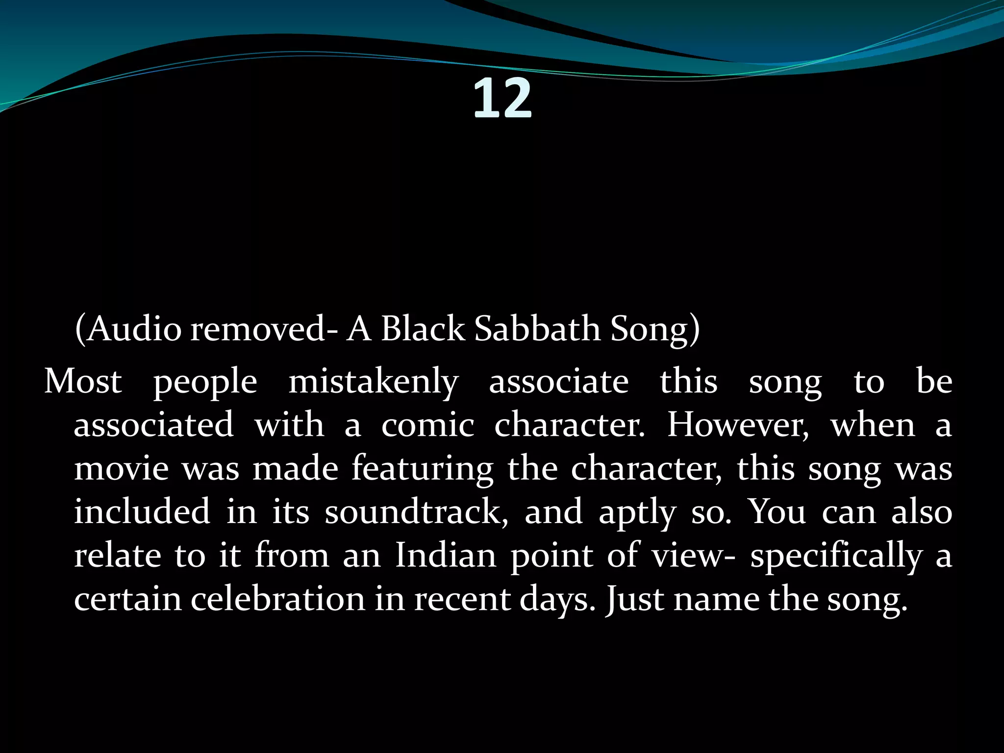 12 
(Audio removed- A Black Sabbath Song) 
Most people mistakenly associate this song to be 
associated with a comic character. However, when a 
movie was made featuring the character, this song was 
included in its soundtrack, and aptly so. You can also 
relate to it from an Indian point of view- specifically a 
certain celebration in recent days. Just name the song. 
 