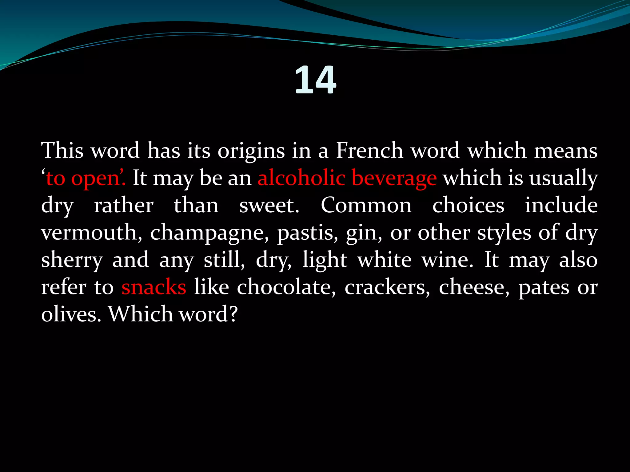 14 
This word has its origins in a French word which means 
‘to open’. It may be an alcoholic beverage which is usually 
dry rather than sweet. Common choices include 
vermouth, champagne, pastis, gin, or other styles of dry 
sherry and any still, dry, light white wine. It may also 
refer to snacks like chocolate, crackers, cheese, pates or 
olives. Which word? 
 