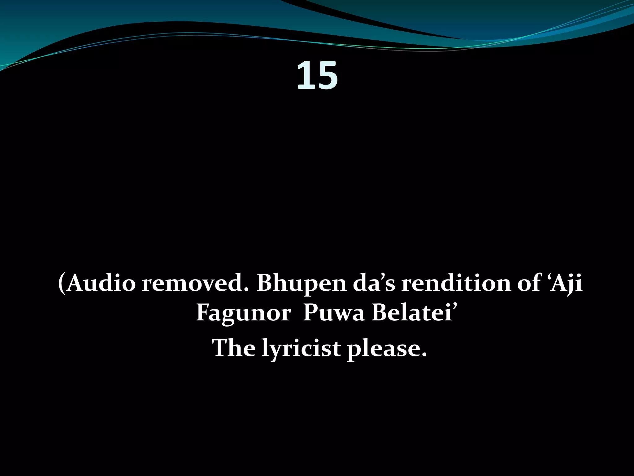 15 
(Audio removed. Bhupen da’s rendition of ‘Aji 
Fagunor Puwa Belatei’ 
The lyricist please. 
 