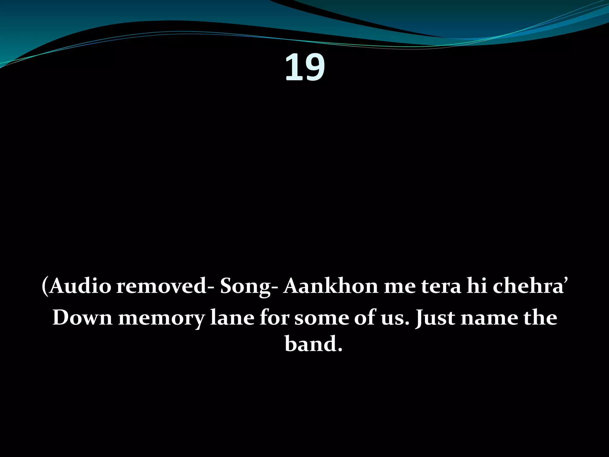 19 
(Audio removed- Song- Aankhon me tera hi chehra’ 
Down memory lane for some of us. Just name the 
band. 
 