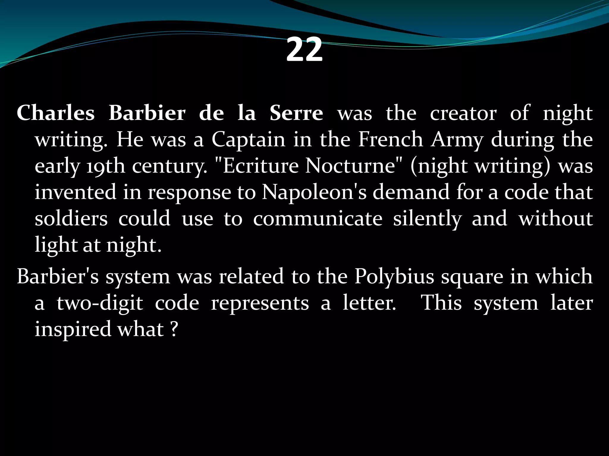 22 
Charles Barbier de la Serre was the creator of night 
writing. He was a Captain in the French Army during the 
early 19th century. "Ecriture Nocturne" (night writing) was 
invented in response to Napoleon's demand for a code that 
soldiers could use to communicate silently and without 
light at night. 
Barbier's system was related to the Polybius square in which 
a two-digit code represents a letter. This system later 
inspired what ? 
 