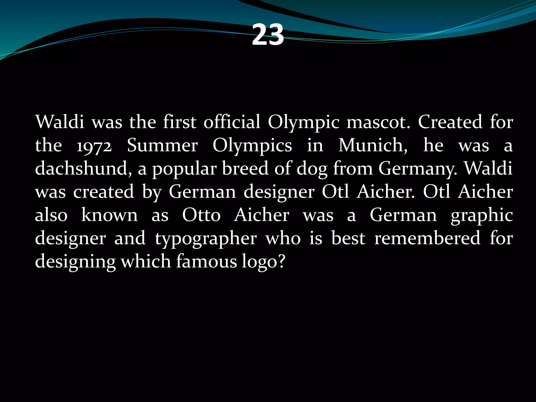 23 
Waldi was the first official Olympic mascot. Created for 
the 1972 Summer Olympics in Munich, he was a 
dachshund, a popular breed of dog from Germany. Waldi 
was created by German designer Otl Aicher. Otl Aicher 
also known as Otto Aicher was a German graphic 
designer and typographer who is best remembered for 
designing which famous logo? 
 