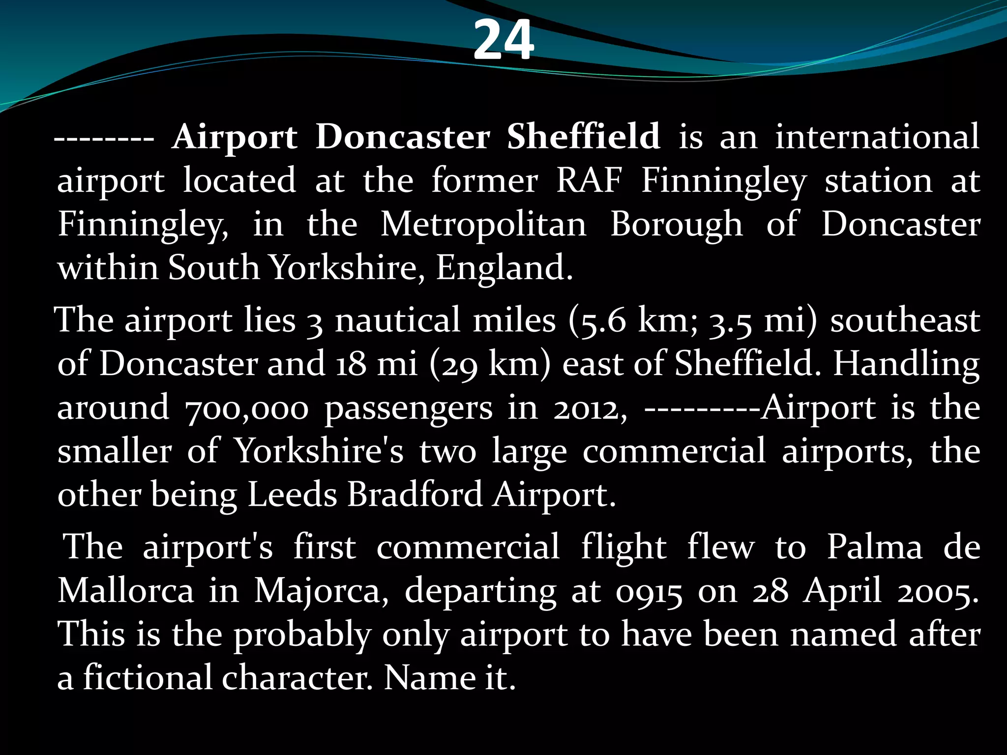 24 
-------- Airport Doncaster Sheffield is an international 
airport located at the former RAF Finningley station at 
Finningley, in the Metropolitan Borough of Doncaster 
within South Yorkshire, England. 
The airport lies 3 nautical miles (5.6 km; 3.5 mi) southeast 
of Doncaster and 18 mi (29 km) east of Sheffield. Handling 
around 700,000 passengers in 2012, ---------Airport is the 
smaller of Yorkshire's two large commercial airports, the 
other being Leeds Bradford Airport. 
The airport's first commercial flight flew to Palma de 
Mallorca in Majorca, departing at 0915 on 28 April 2005. 
This is the probably only airport to have been named after 
a fictional character. Name it. 
 