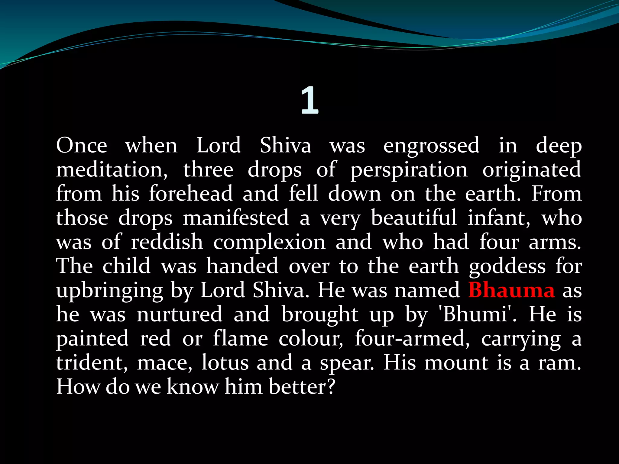 1 
Once when Lord Shiva was engrossed in deep 
meditation, three drops of perspiration originated 
from his forehead and fell down on the earth. From 
those drops manifested a very beautiful infant, who 
was of reddish complexion and who had four arms. 
The child was handed over to the earth goddess for 
upbringing by Lord Shiva. He was named Bhauma as 
he was nurtured and brought up by 'Bhumi'. He is 
painted red or flame colour, four-armed, carrying a 
trident, mace, lotus and a spear. His mount is a ram. 
How do we know him better? 
 