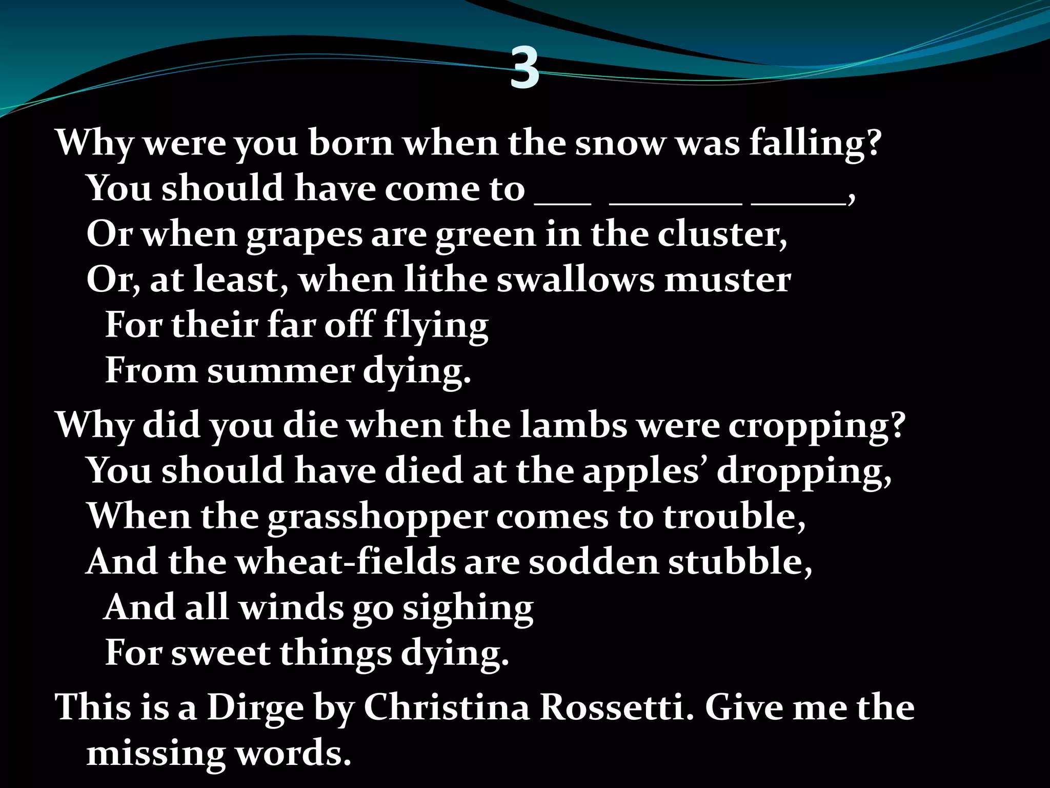 3 
Why were you born when the snow was falling? 
You should have come to ___ _______ _____, 
Or when grapes are green in the cluster, 
Or, at least, when lithe swallows muster 
For their far off flying 
From summer dying. 
Why did you die when the lambs were cropping? 
You should have died at the apples’ dropping, 
When the grasshopper comes to trouble, 
And the wheat-fields are sodden stubble, 
And all winds go sighing 
For sweet things dying. 
This is a Dirge by Christina Rossetti. Give me the 
missing words. 
 
