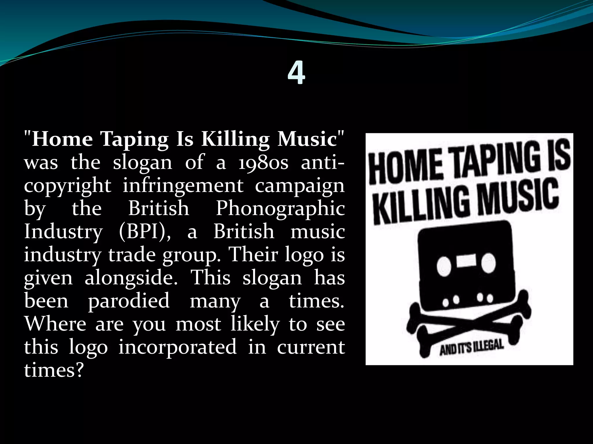 4 
"Home Taping Is Killing Music" 
was the slogan of a 1980s anti-copyright 
infringement campaign 
by the British Phonographic 
Industry (BPI), a British music 
industry trade group. Their logo is 
given alongside. This slogan has 
been parodied many a times. 
Where are you most likely to see 
this logo incorporated in current 
times? 
 