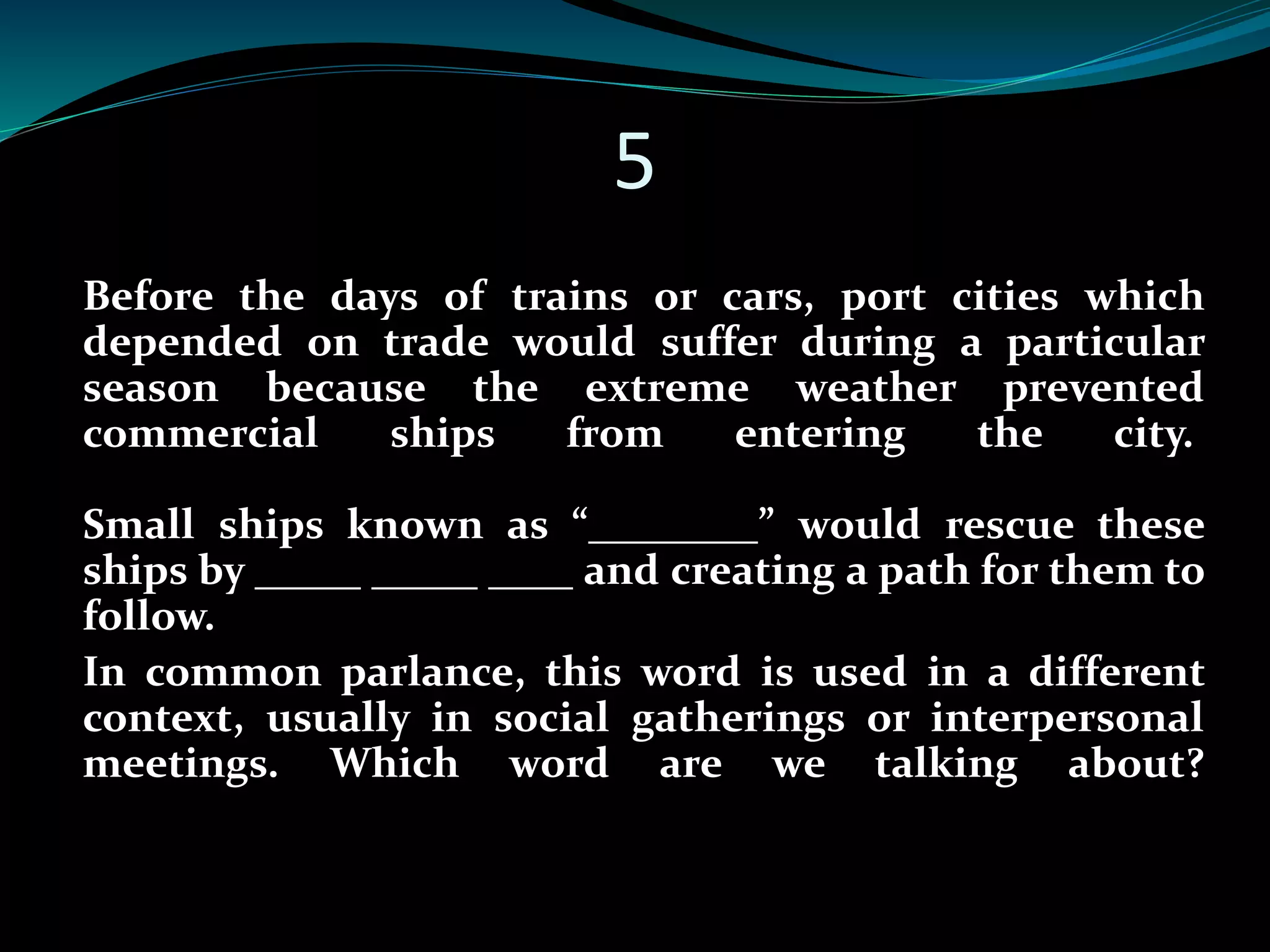 5 
Before the days of trains or cars, port cities which 
depended on trade would suffer during a particular 
season because the extreme weather prevented 
commercial ships from entering the city. 
Small ships known as “________” would rescue these 
ships by _____ _____ ____ and creating a path for them to 
follow. 
In common parlance, this word is used in a different 
context, usually in social gatherings or interpersonal 
meetings. Which word are we talking about? 
 