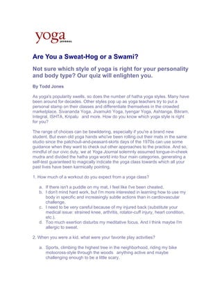 Are You a Sweat-Hog or a Swami?
Not sure which style of yoga is right for your personality
and body type? Our quiz will enlighten you.
By Todd Jones

As yoga's popularity swells, so does the number of hatha yoga styles. Many have
been around for decades. Other styles pop up as yoga teachers try to put a
personal stamp on their classes and differentiate themselves in the crowded
marketplace. Sivananda Yoga, Jivamukti Yoga, Iyengar Yoga, Ashtanga. Bikram,
Integral, ISHTA, Kripalu and more. How do you know which yoga style is right
for you?

The range of choices can be bewildering, especially if you're a brand new
student. But even old yoga hands who've been rolling out their mats in the same
studio since the patchouli-and-peasant-skirts days of the 1970s can use some
guidance when they want to check out other approaches to the practice. And so,
mindful of our civic duty, we at Yoga Journal solemnly assumed tongue-in-cheek
mudra and divided the hatha yoga world into four main categories, generating a
self-test guaranteed to magically indicate the yoga class towards which all your
past lives have been karmically pointing.

1. How much of a workout do you expect from a yoga class?

   a. If there isn't a puddle on my mat, I feel like I've been cheated.
   b. I don't mind hard work, but I'm more interested in learning how to use my
      body in specific and increasingly subtle actions than in cardiovascular
      challenge.
   c. I need to be very careful because of my injured back (substitute your
      medical issue: strained knee, arthritis, rotator-cuff injury, heart condition,
      etc.).
   d. Too much exertion disturbs my meditative focus. And I think maybe I'm
      allergic to sweat.

2. When you were a kid, what were your favorite play activities?

   a. Sports, climbing the highest tree in the neighborhood, riding my bike
      motocross-style through the woods anything active and maybe
      challenging enough to be a little scary.
 