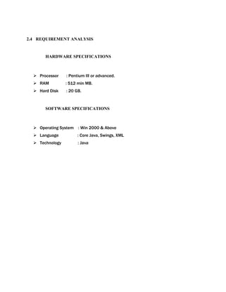 2.4 REQUIREMENT ANALYSIS
HARDWARE SPECIFICATIONS
 Processor : Pentium III or advanced.
 RAM : 512 min MB.
 Hard Disk : 20 GB.
SOFTWARE SPECIFICATIONS
 Operating System : Win 2000 & Above
 Language : Core Java, Swings, XML
 Technology : Java
 