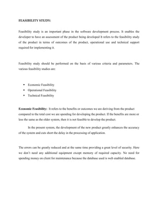 FEASIBILITY STUDY:
Feasibility study is an important phase in the software development process. It enables the
developer to have an assessment of the product being developed It refers to the feasibility study
of the product in terms of outcomes of the product, operational use and technical support
required for implementing it.
Feasibility study should be performed on the basis of various criteria and parameters. The
various feasibility studies are:
 Economic Feasibility
 Operational Feasibility
 Technical Feasibility
Economic Feasibility: It refers to the benefits or outcomes we are deriving from the product
compared to the total cost we are spending for developing the product. If the benefits are more or
less the same as the older system, then it is not feasible to develop the product.
In the present system, the development of the new product greatly enhances the accuracy
of the system and cuts short the delay in the processing of application.
The errors can be greatly reduced and at the same time providing a great level of security. Here
we don’t need any additional equipment except memory of required capacity. No need for
spending money on client for maintenance because the database used is web enabled database.
 