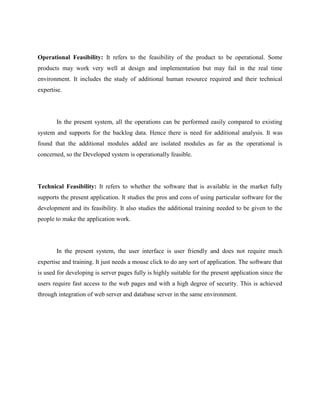 Operational Feasibility: It refers to the feasibility of the product to be operational. Some
products may work very well at design and implementation but may fail in the real time
environment. It includes the study of additional human resource required and their technical
expertise.
In the present system, all the operations can be performed easily compared to existing
system and supports for the backlog data. Hence there is need for additional analysis. It was
found that the additional modules added are isolated modules as far as the operational is
concerned, so the Developed system is operationally feasible.
Technical Feasibility: It refers to whether the software that is available in the market fully
supports the present application. It studies the pros and cons of using particular software for the
development and its feasibility. It also studies the additional training needed to be given to the
people to make the application work.
In the present system, the user interface is user friendly and does not require much
expertise and training. It just needs a mouse click to do any sort of application. The software that
is used for developing is server pages fully is highly suitable for the present application since the
users require fast access to the web pages and with a high degree of security. This is achieved
through integration of web server and database server in the same environment.
 
