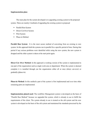 Implementation plan:
The main plan for the system developed is to upgrading existing system to the proposed
system. There are mainly 4 methods of upgrading the existing system to proposed
 Parallel Run System
 Direct Cut-Over System
 Pilot System
 Phase-in Method
Parallel Run System: It is the most secure method of converting from an existing to new
system. In this approach both the systems run in parallel for a specific period of time. During that
period if any serious problems were identified while using the new system, the new system is
dropped and the older system is taken at the start point again.
Direct Cut -Over Method: In this approach a working version of the system is implemented in
one part of the organization such as single work area or department. When the system is deemed
complete it is installed through out the organization either all at once (direct cut-over) or
gradually (phase-in).
Phase-in Method: In this method a part of the system is first implemented and over time other
remaining parts are implemented.
Implementation planed used: The workflow Management system is developed on the basis of
“Parallel Run Method” because we upgraded the system, which is already in use to fulfill the
requirements of the client. The system already in use is treated as the old system and the new
system is developed on the basis of the old system and maintained the standards processed by the
 