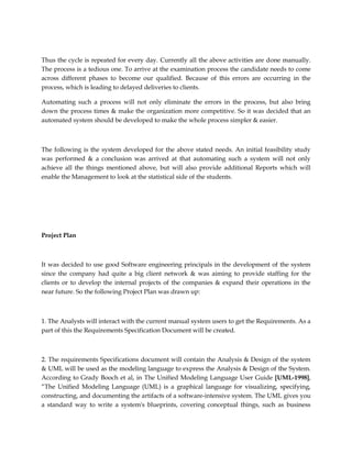 Thus the cycle is repeated for every day. Currently all the above activities are done manually.
The process is a tedious one. To arrive at the examination process the candidate needs to come
across different phases to become our qualified. Because of this errors are occurring in the
process, which is leading to delayed deliveries to clients.
Automating such a process will not only eliminate the errors in the process, but also bring
down the process times & make the organization more competitive. So it was decided that an
automated system should be developed to make the whole process simpler & easier.
The following is the system developed for the above stated needs. An initial feasibility study
was performed & a conclusion was arrived at that automating such a system will not only
achieve all the things mentioned above, but will also provide additional Reports which will
enable the Management to look at the statistical side of the students.
Project Plan
It was decided to use good Software engineering principals in the development of the system
since the company had quite a big client network & was aiming to provide staffing for the
clients or to develop the internal projects of the companies & expand their operations in the
near future. So the following Project Plan was drawn up:
1. The Analysts will interact with the current manual system users to get the Requirements. As a
part of this the Requirements Specification Document will be created.
2. The requirements Specifications document will contain the Analysis & Design of the system
& UML will be used as the modeling language to express the Analysis & Design of the System.
According to Grady Booch et al, in The Unified Modeling Language User Guide [UML-1998],
“The Unified Modeling Language (UML) is a graphical language for visualizing, specifying,
constructing, and documenting the artifacts of a software-intensive system. The UML gives you
a standard way to write a system's blueprints, covering conceptual things, such as business
 