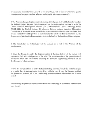 processes and system functions, as well as concrete things, such as classes written in a specific
programming language, database schemas, and reusable software components”.
3. The Analysis, Design, Implementation & testing of the System itself will be broadly based on
the Rational Unified Software Development process. According to Ivar Jacobson et al, in The
Unified Software Development Process (The Addison-Wesley Object Technology Series)
[USDP-2000], the Unified Software Development Process contains Inception, Elaboration,
Construction & Transition as the main Phases, which contain further cycles & iterations. This
process will be followed to produce an incremental cycle, which will deliver milestones like the
Requirements Specification Document etc., at the end of each of the iterations, Phases or cycles.
4. The Architecture & Technologies will be decided as a part of the Analysis of the
requirements.
5. Once the Design is ready the Implementation & Testing strategy of the system will
commence. Each will be independent of the other. The implementation of the system itself will
be broken down into sub-systems following the Software Engineering principles for the
development of robust software.
6. Once the implementation is ready, the System testing will take place. If the system is judged
to be stable then Acceptance testing by the Users will take place & once the Users are satisfied
the System will be rolled out to the Users & they will be trained on how to use it for an initial
period.
The following chapters contain an account of how the Technology & architecture for the system
were chosen.
 