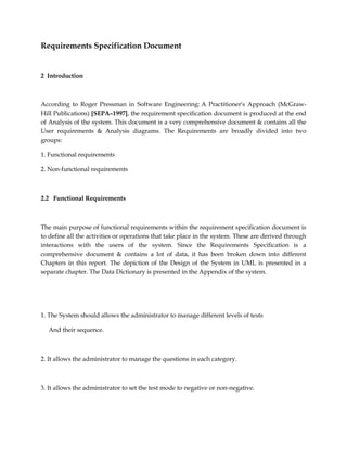 Requirements Specification Document
2 Introduction
According to Roger Pressman in Software Engineering: A Practitioner's Approach (McGraw-
Hill Publications) [SEPA–1997], the requirement specification document is produced at the end
of Analysis of the system. This document is a very comprehensive document & contains all the
User requirements & Analysis diagrams. The Requirements are broadly divided into two
groups:
1. Functional requirements
2. Non-functional requirements
2.2 Functional Requirements
The main purpose of functional requirements within the requirement specification document is
to define all the activities or operations that take place in the system. These are derived through
interactions with the users of the system. Since the Requirements Specification is a
comprehensive document & contains a lot of data, it has been broken down into different
Chapters in this report. The depiction of the Design of the System in UML is presented in a
separate chapter. The Data Dictionary is presented in the Appendix of the system.
1. The System should allows the administrator to manage different levels of tests
And their sequence.
2. It allows the administrator to manage the questions in each category.
3. It allows the administrator to set the test mode to negative or non-negative.
 