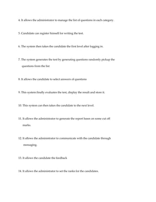 4. It allows the administrator to manage the list of questions in each category.
5. Candidate can register himself for writing the test.
6. The system then takes the candidate the first level after logging in.
7. The system generates the test by generating questions randomly pickup the
questions from the list
8. It allows the candidate to select answers of questions
9. This system finally evaluates the test, display the result and store it.
10. This system can then takes the candidate to the next level.
11. It allows the administrator to generate the report bases on some cut off
marks.
12. It allows the administrator to communicate with the candidate through
messaging.
13. It allows the candidate the feedback
14. It allows the administrator to set the ranks for the candidates.
 