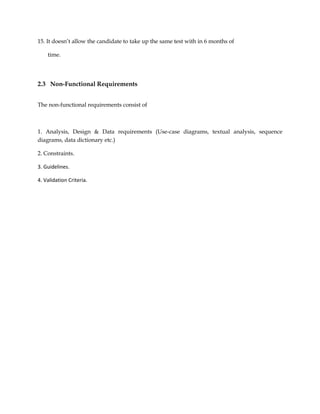 15. It doesn’t allow the candidate to take up the same test with in 6 months of
time.
2.3 Non-Functional Requirements
The non-functional requirements consist of
1. Analysis, Design & Data requirements (Use-case diagrams, textual analysis, sequence
diagrams, data dictionary etc.)
2. Constraints.
3. Guidelines.
4. Validation Criteria.
 