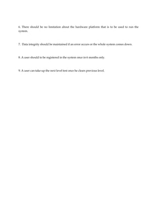 6. There should be no limitation about the hardware platform that is to be used to run the
system.
7. Data integrity should be maintained if an error occurs or the whole system comes down.
8. A user should to be registered in the system once in 6 months only.
9. A user can take-up the next level test once he clears previous level.
 
