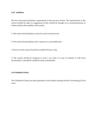 2.3.3 Guidelines
We have discussed mandatory requirements in the previous section. The requirements in this
section should be taken as suggestions & they should be thought of as recommendations to
further enhance the usability of the system.
1. The system should display a menu for users to choose from.
2. The system should display users’ requests in a reasonable time.
3. Services of the system should be available 24 hours a day.
4. The system should be designed in such a way that it is easy to enhance it with more
functionality. It should be scalable & easily maintainable.
2.3.4 Validation Criteria
The Validation Criteria are dealt separately in the Chapter dealing with the Test Strategy & Test
cases.
 