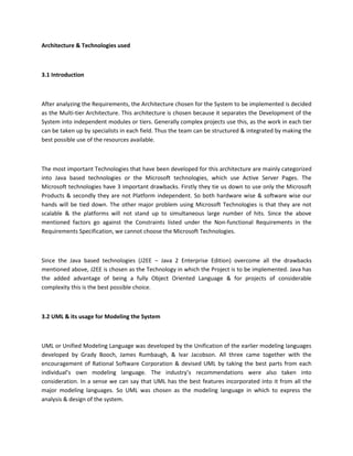 Architecture & Technologies used
3.1 Introduction
After analyzing the Requirements, the Architecture chosen for the System to be implemented is decided
as the Multi-tier Architecture. This architecture is chosen because it separates the Development of the
System into independent modules or tiers. Generally complex projects use this, as the work in each tier
can be taken up by specialists in each field. Thus the team can be structured & integrated by making the
best possible use of the resources available.
The most important Technologies that have been developed for this architecture are mainly categorized
into Java based technologies or the Microsoft technologies, which use Active Server Pages. The
Microsoft technologies have 3 important drawbacks. Firstly they tie us down to use only the Microsoft
Products & secondly they are not Platform independent. So both hardware wise & software wise our
hands will be tied down. The other major problem using Microsoft Technologies is that they are not
scalable & the platforms will not stand up to simultaneous large number of hits. Since the above
mentioned factors go against the Constraints listed under the Non-functional Requirements in the
Requirements Specification, we cannot choose the Microsoft Technologies.
Since the Java based technologies (J2EE – Java 2 Enterprise Edition) overcome all the drawbacks
mentioned above, J2EE is chosen as the Technology in which the Project is to be implemented. Java has
the added advantage of being a fully Object Oriented Language & for projects of considerable
complexity this is the best possible choice.
3.2 UML & its usage for Modeling the System
UML or Unified Modeling Language was developed by the Unification of the earlier modeling languages
developed by Grady Booch, James Rumbaugh, & Ivar Jacobson. All three came together with the
encouragement of Rational Software Corporation & devised UML by taking the best parts from each
individual’s own modeling language. The industry’s recommendations were also taken into
consideration. In a sense we can say that UML has the best features incorporated into it from all the
major modeling languages. So UML was chosen as the modeling language in which to express the
analysis & design of the system.
 