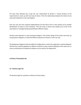 The basic flow followed was to get the user requirements & perform a Textual Analysis of the
requirements to come up with Use Cases & Actors. Then the relationships between the Actors & Use
cases were depicted in a Use case Diagram.
Each Use case was then analyzed independently & all the Nouns from it were picked up for possible
identification of classes or their attributes. Then the verbs or actions were picked up to arrive at the
associations or messages being passed between different classes.
All these were depicted in a class-association diagram. Then further design of the system was done, by
using sequence diagrams, to show the different sequences of actions in each use case.
The deployment diagrams show the different configurations in which this application could be deployed.
All three tiers could be deployed on different machines or they could be deployed on the same one, or
various combinations of hardware & software can be used for the deployment.
3.4 Client / Presentation tier
3.5 Business Logic Tier
The Business logic tier comprises a whole set of Java classes.
 