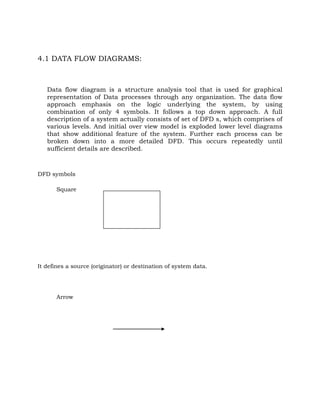 4.1 DATA FLOW DIAGRAMS:
Data flow diagram is a structure analysis tool that is used for graphical
representation of Data processes through any organization. The data flow
approach emphasis on the logic underlying the system, by using
combination of only 4 symbols. It follows a top down approach. A full
description of a system actually consists of set of DFD s, which comprises of
various levels. And initial over view model is exploded lower level diagrams
that show additional feature of the system. Further each process can be
broken down into a more detailed DFD. This occurs repeatedly until
sufficient details are described.
DFD symbols
Square
It defines a source (originator) or destination of system data.
Arrow
 