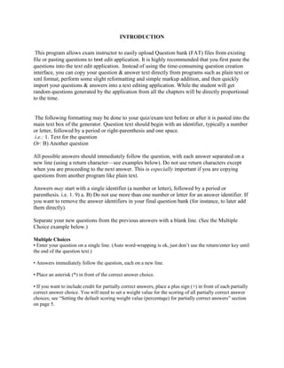 INTRODUCTION
This program allows exam instructor to easily upload Question bank (FAT) files from existing
file or pasting questions to text edit application. It is highly recommended that you first paste the
questions into the text edit application. Instead of using the time-consuming question creation
interface, you can copy your question & answer text directly from programs such as plain text or
xml format, perform some slight reformatting and simple markup addition, and then quickly
import your questions & answers into a text editing application. While the student will get
random questions generated by the application from all the chapters will be directly proportional
to the time.
The following formatting may be done to your quiz/exam text before or after it is pasted into the
main text box of the generator. Question text should begin with an identifier, typically a number
or letter, followed by a period or right-parenthesis and one space.
i.e.: 1. Text for the question
Or: B) Another question
All possible answers should immediately follow the question, with each answer separated on a
new line (using a return character—see examples below). Do not use return characters except
when you are proceeding to the next answer. This is especially important if you are copying
questions from another program like plain text.
Answers may start with a single identifier (a number or letter), followed by a period or
parenthesis. i.e. 1. 9) a. B) Do not use more than one number or letter for an answer identifier. If
you want to remove the answer identifiers in your final question bank (for instance, to later add
them directly).
Separate your new questions from the previous answers with a blank line. (See the Multiple
Choice example below.)
Multiple Choices
• Enter your question on a single line. (Auto word-wrapping is ok, just don’t use the return/enter key until
the end of the question text.)
• Answers immediately follow the question, each on a new line.
• Place an asterisk (*) in front of the correct answer choice.
• If you want to include credit for partially correct answers, place a plus sign (+) in front of each partially
correct answer choice. You will need to set a weight value for the scoring of all partially correct answer
choices; see “Setting the default scoring weight value (percentage) for partially correct answers” section
on page 5.
 